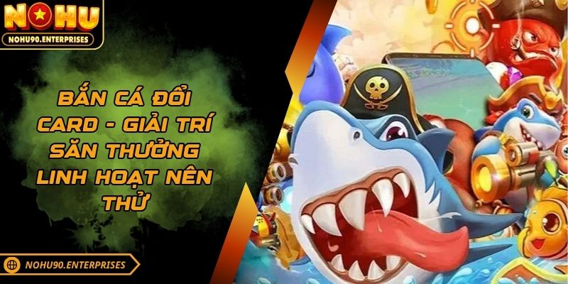 Bắn cá đổi card - Giải trí săn thưởng linh hoạt nên thử